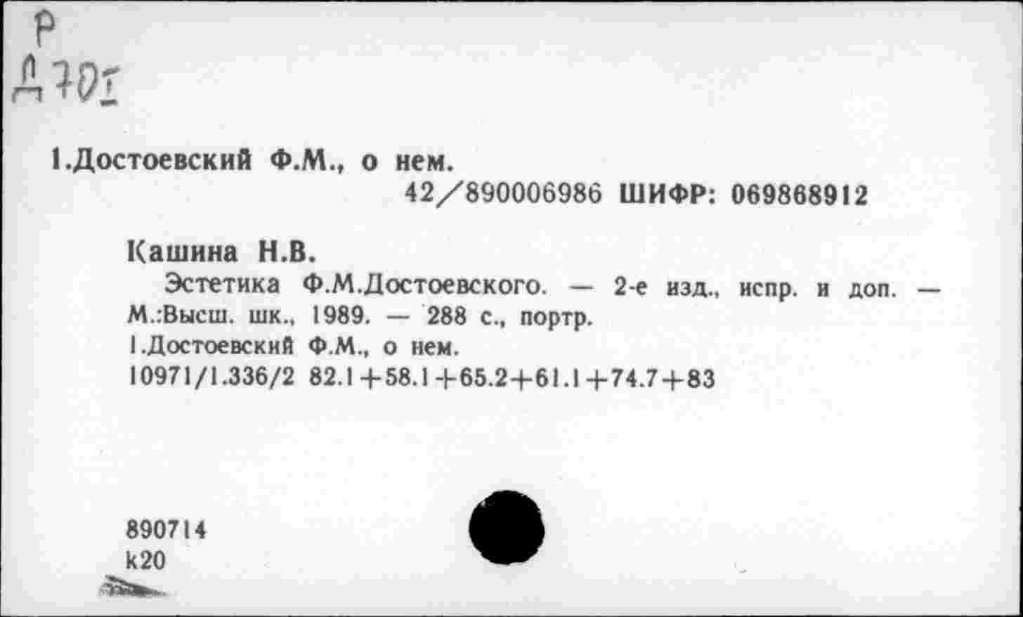 ﻿р
А Ж
(.Достоевский Ф.М., о нем.
42/890006986 ШИФР: 069868912
Кашина Н.В.
Эстетика Ф.М.Достоевского. — 2-е изд., испр. и доп. — М.гВысш. шк., 1989. — 288 с., портр.
1 .Достоевский Ф.М., о нем.
10971/1.336/2 82.1 4-58.14-65.2+61.1 4-74.7+83
890714 И20